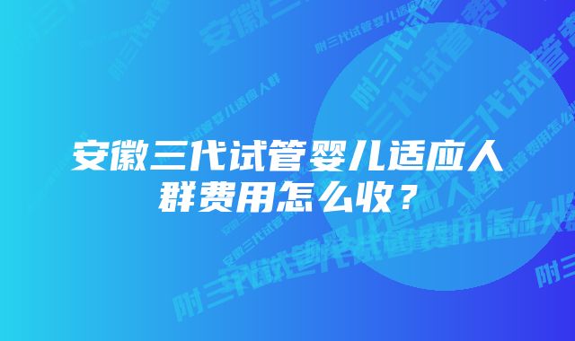 安徽三代试管婴儿适应人群费用怎么收？