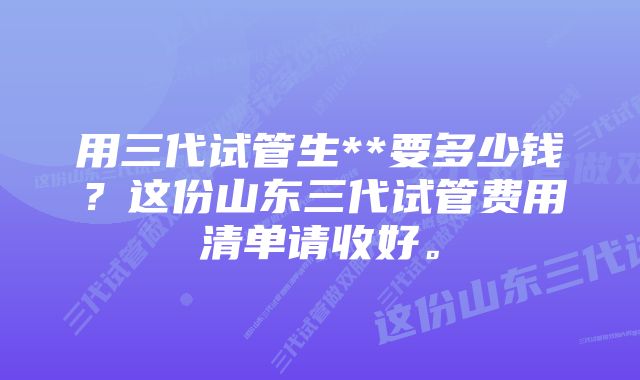 用三代试管生**要多少钱？这份山东三代试管费用清单请收好。