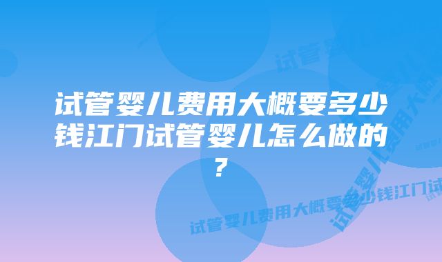 试管婴儿费用大概要多少钱江门试管婴儿怎么做的?