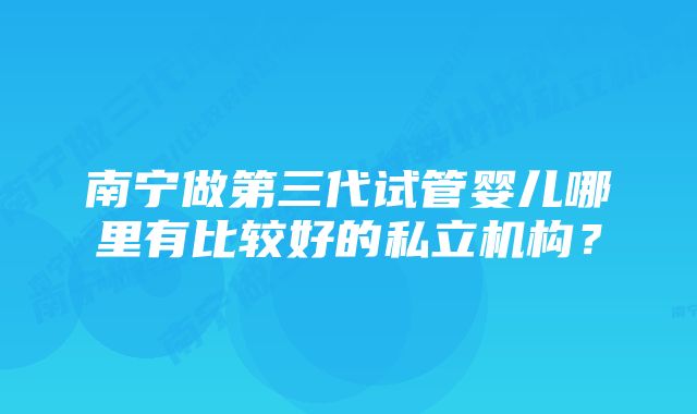 南宁做第三代试管婴儿哪里有比较好的私立机构？