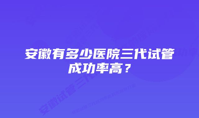 安徽有多少医院三代试管成功率高？