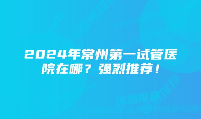 2024年常州第一试管医院在哪？强烈推荐！