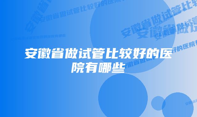 安徽省做试管比较好的医院有哪些