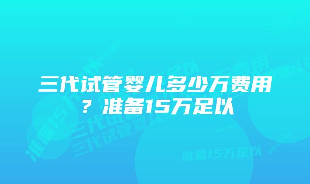 三代试管婴儿多少万费用？准备15万足以