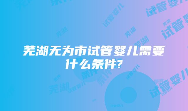 芜湖无为市试管婴儿需要什么条件?