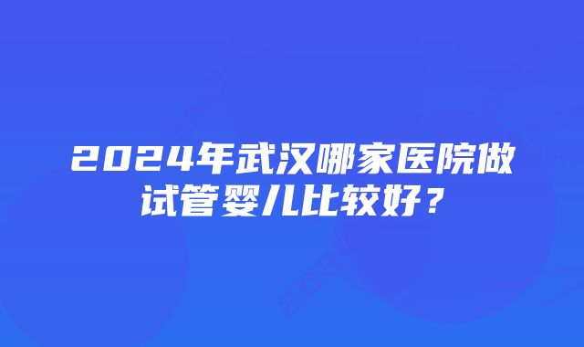 2024年武汉哪家医院做试管婴儿比较好？