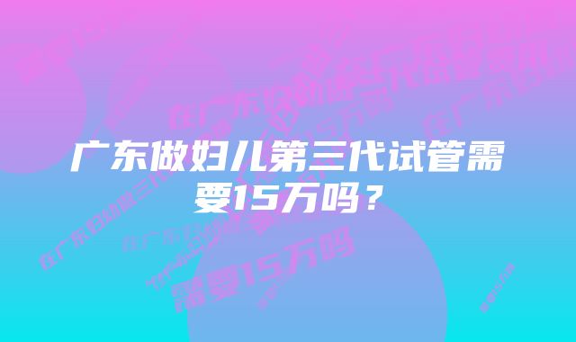 广东做妇儿第三代试管需要15万吗？