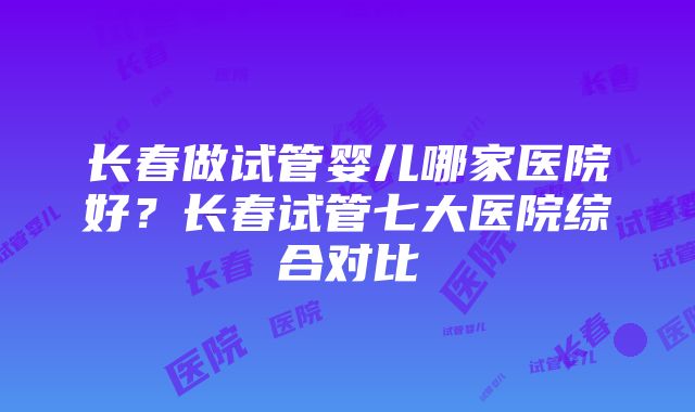 长春做试管婴儿哪家医院好？长春试管七大医院综合对比