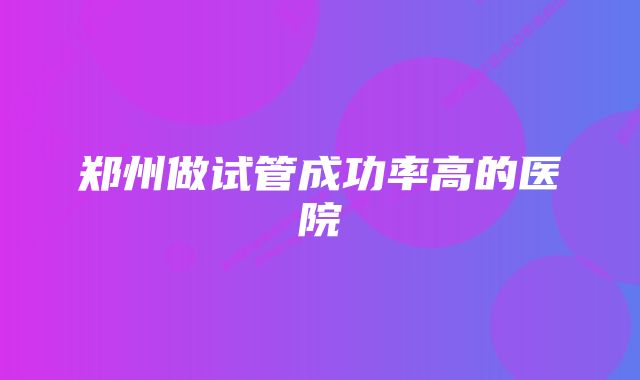 郑州做试管成功率高的医院