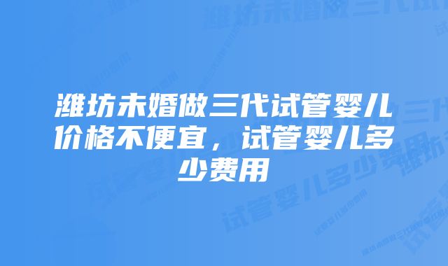 潍坊未婚做三代试管婴儿价格不便宜，试管婴儿多少费用