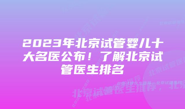 2023年北京试管婴儿十大名医公布！了解北京试管医生排名