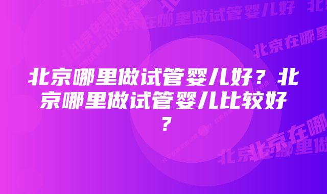 北京哪里做试管婴儿好？北京哪里做试管婴儿比较好？