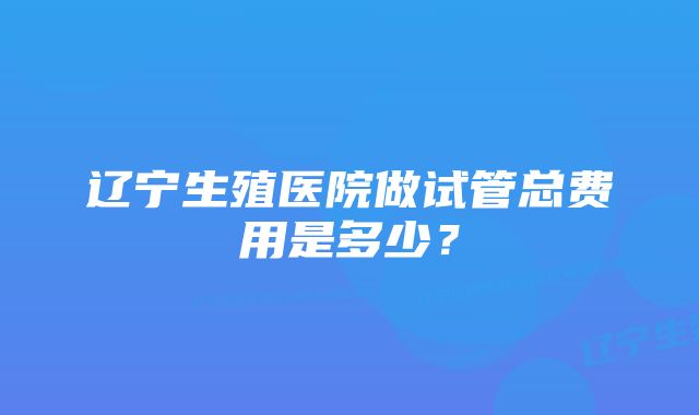 辽宁生殖医院做试管总费用是多少？