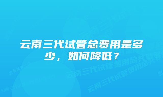 云南三代试管总费用是多少，如何降低？