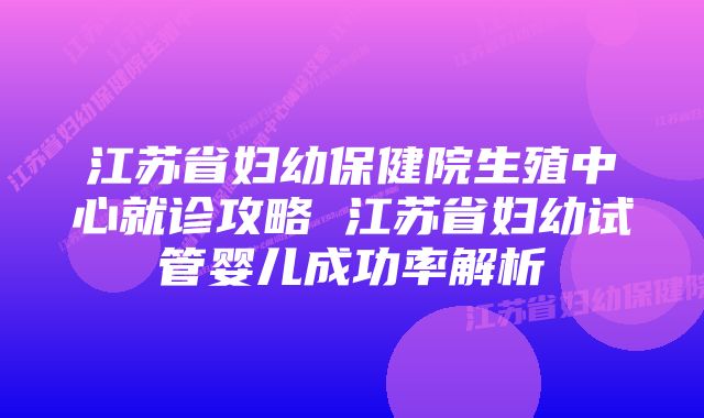 江苏省妇幼保健院生殖中心就诊攻略 江苏省妇幼试管婴儿成功率解析