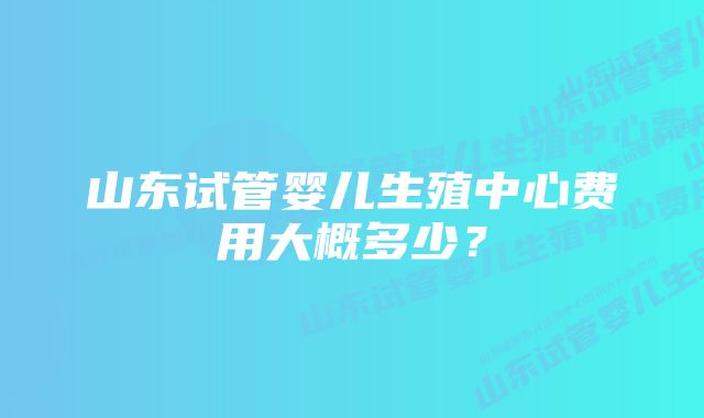 山东试管婴儿生殖中心费用大概多少？