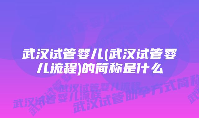 武汉试管婴儿(武汉试管婴儿流程)的简称是什么