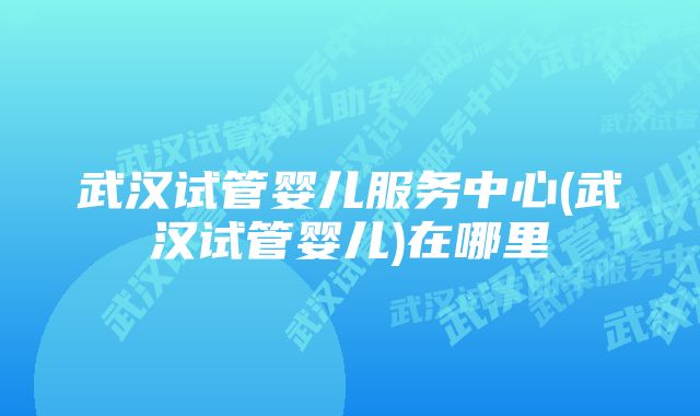 武汉试管婴儿服务中心(武汉试管婴儿)在哪里