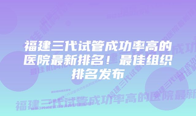 福建三代试管成功率高的医院最新排名！最佳组织排名发布