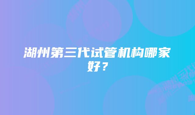 湖州第三代试管机构哪家好？