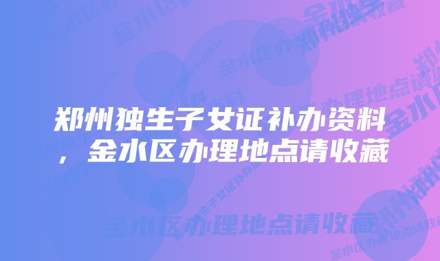 郑州独生子女证补办资料，金水区办理地点请收藏