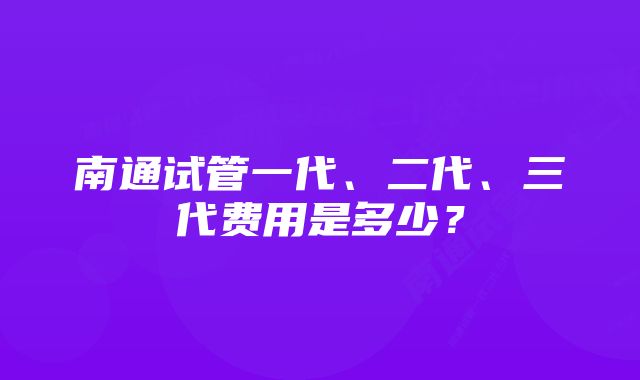 南通试管一代、二代、三代费用是多少？