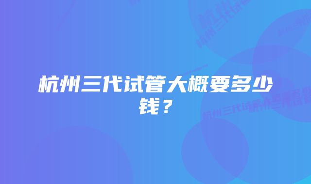 杭州三代试管大概要多少钱？