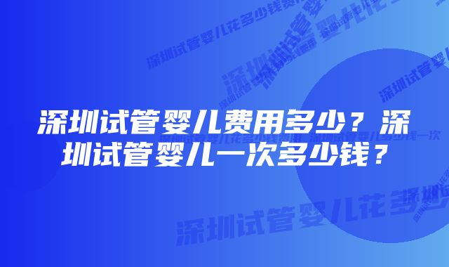 深圳试管婴儿费用多少？深圳试管婴儿一次多少钱？