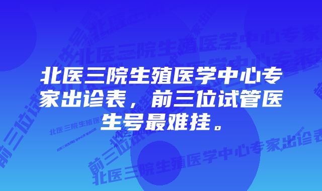 北医三院生殖医学中心专家出诊表，前三位试管医生号最难挂。