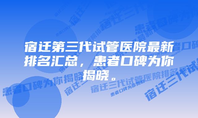 宿迁第三代试管医院最新排名汇总，患者口碑为你揭晓。