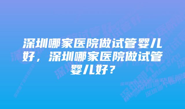 深圳哪家医院做试管婴儿好，深圳哪家医院做试管婴儿好？