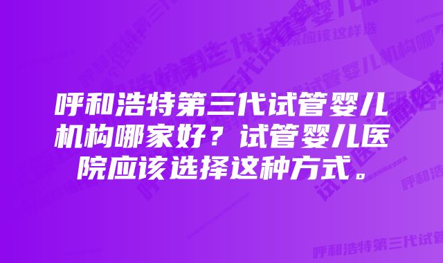 呼和浩特第三代试管婴儿机构哪家好？试管婴儿医院应该选择这种方式。