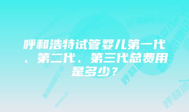 呼和浩特试管婴儿第一代、第二代、第三代总费用是多少？