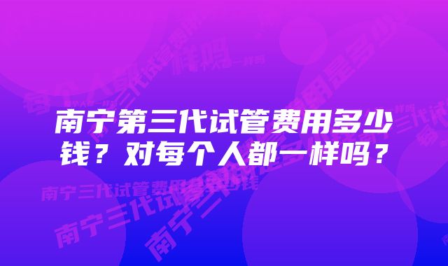 南宁第三代试管费用多少钱？对每个人都一样吗？