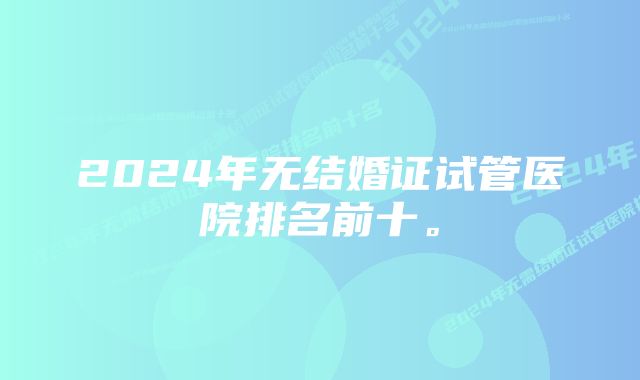 2024年无结婚证试管医院排名前十。