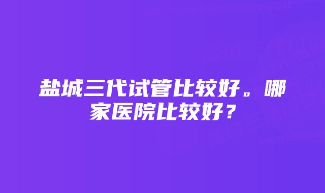 盐城三代试管比较好。哪家医院比较好？