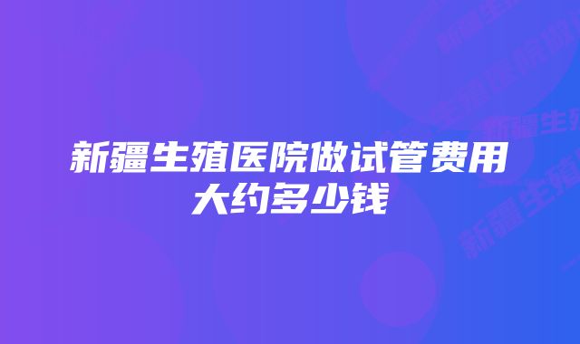 新疆生殖医院做试管费用大约多少钱