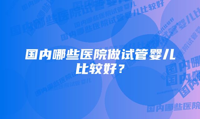 国内哪些医院做试管婴儿比较好？