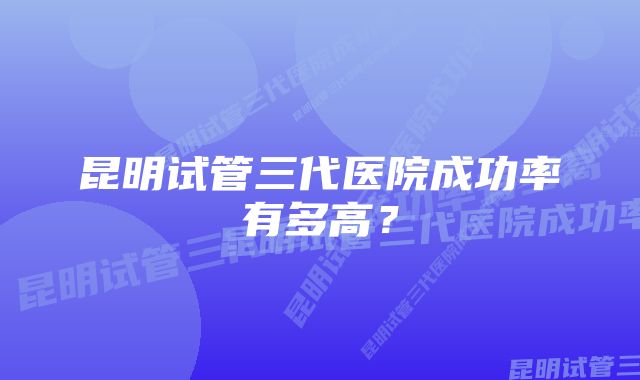 昆明试管三代医院成功率有多高？