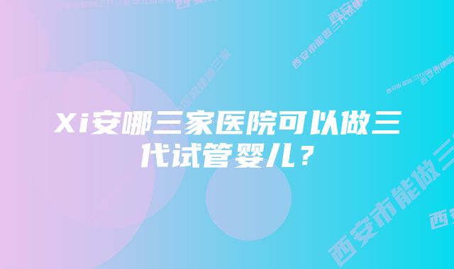 Xi安哪三家医院可以做三代试管婴儿？