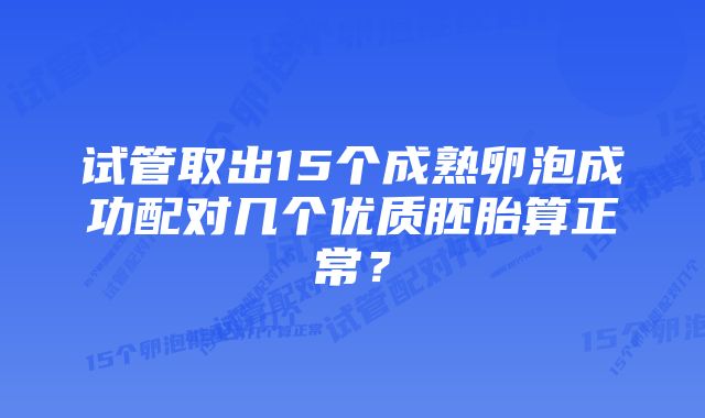 试管取出15个成熟卵泡成功配对几个优质胚胎算正常？