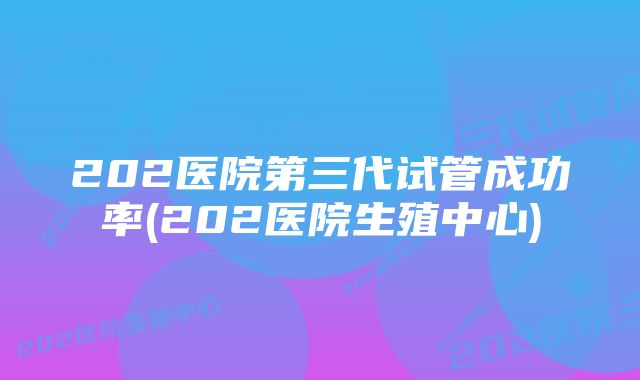 202医院第三代试管成功率(202医院生殖中心)