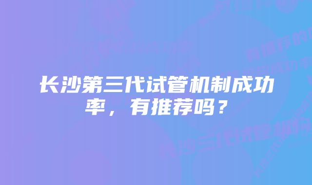 长沙第三代试管机制成功率，有推荐吗？