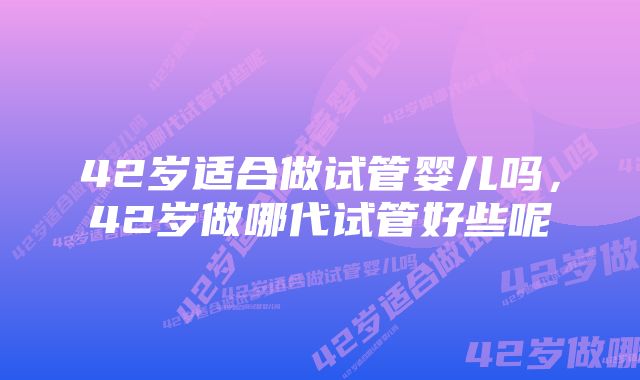 42岁适合做试管婴儿吗，42岁做哪代试管好些呢