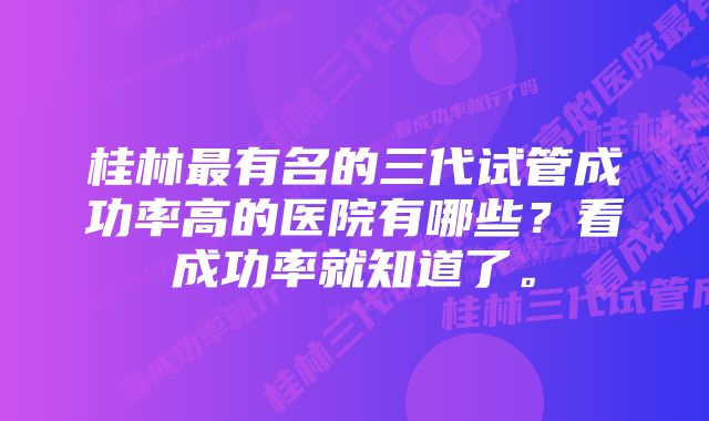 桂林最有名的三代试管成功率高的医院有哪些？看成功率就知道了。