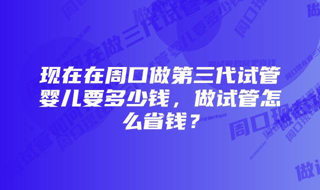 现在在周口做第三代试管婴儿要多少钱，做试管怎么省钱？