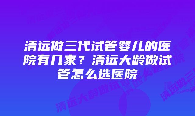 清远做三代试管婴儿的医院有几家？清远大龄做试管怎么选医院