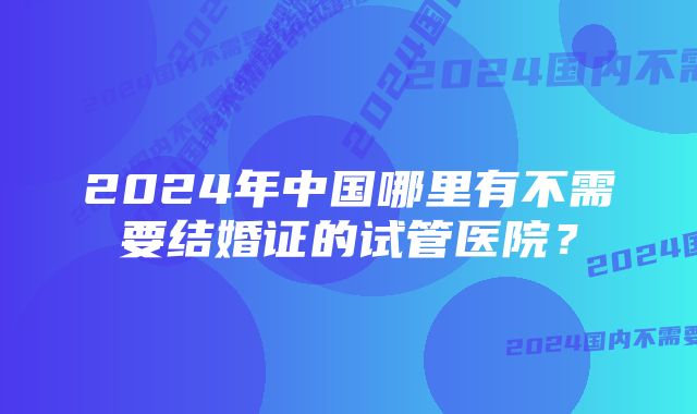 2024年中国哪里有不需要结婚证的试管医院？