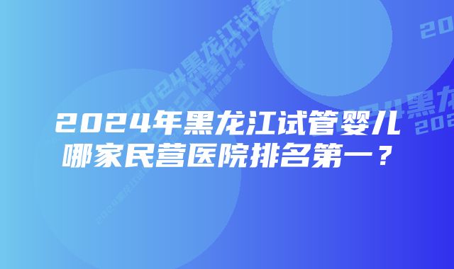 2024年黑龙江试管婴儿哪家民营医院排名第一？