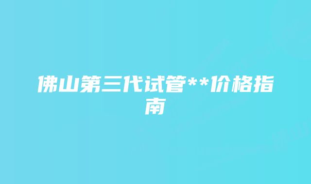 佛山第三代试管**价格指南